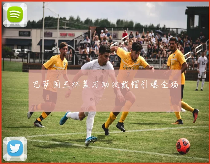 巴萨国王杯莱万助攻戴帽引爆全场