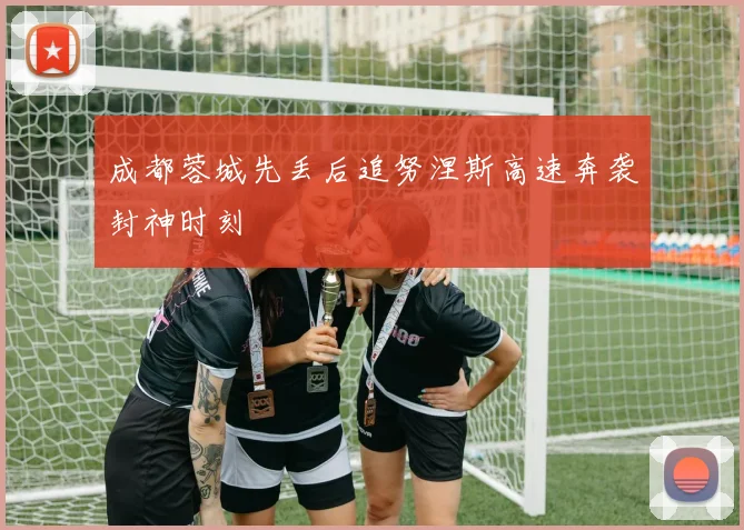 成都蓉城先丢后追努涅斯高速奔袭封神时刻
