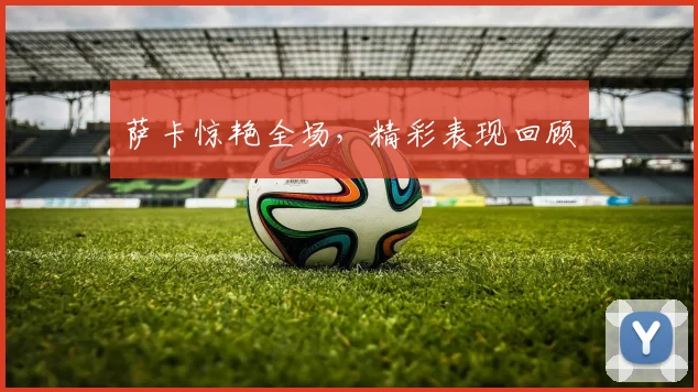 萨卡惊艳全场，精彩表现回顾
