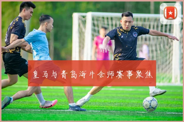 皇马与青岛海牛会师赛事聚焦