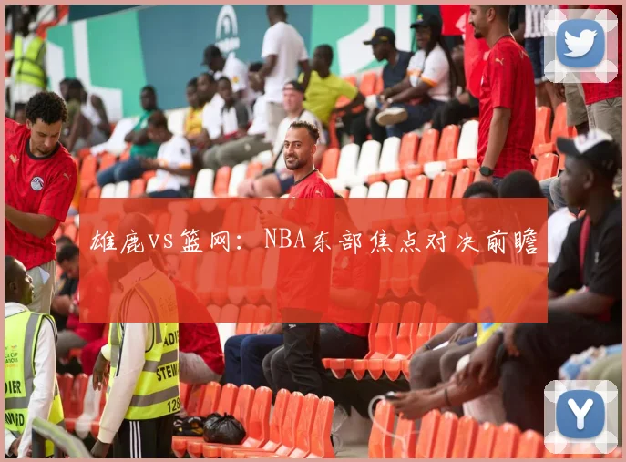 雄鹿vs篮网：NBA东部焦点对决前瞻