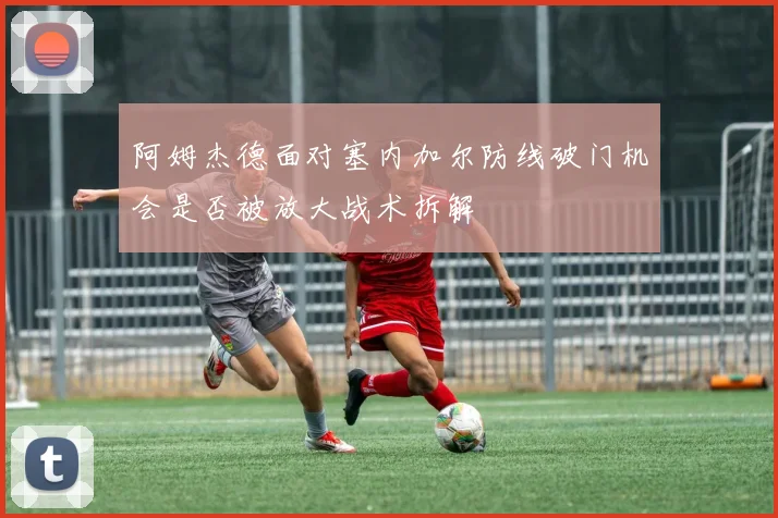 阿姆杰德面对塞内加尔防线破门机会是否被放大战术拆解