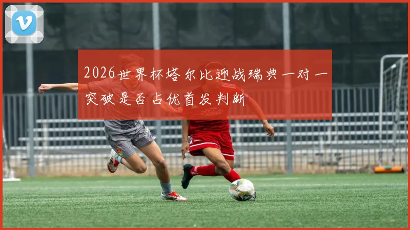 2026世界杯塔尔比迎战瑞典一对一突破是否占优首发判断