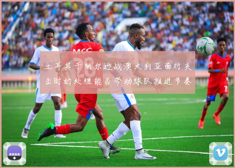 土耳其于纳尔迎战澳大利亚面对夹击时的处理能否带动球队推进节奏