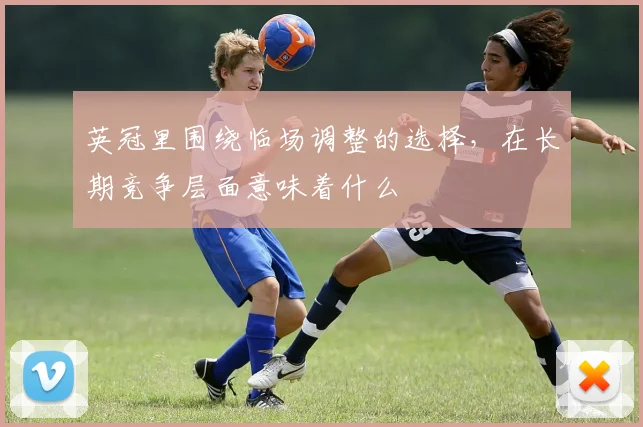 英冠里围绕临场调整的选择，在长期竞争层面意味着什么