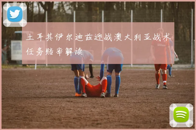 土耳其伊尔迪兹迎战澳大利亚战术任务赔率解读