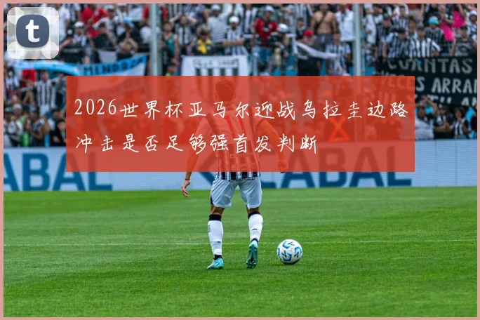 2026世界杯亚马尔迎战乌拉圭边路冲击是否足够强首发判断