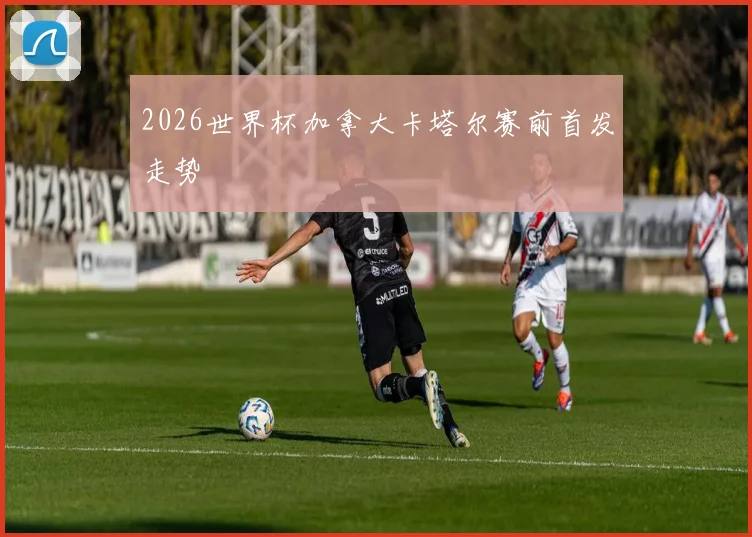 2026世界杯加拿大卡塔尔赛前首发走势