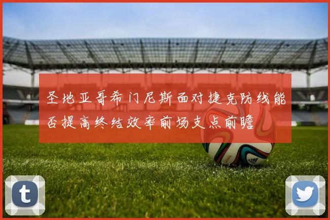 圣地亚哥希门尼斯面对捷克防线能否提高终结效率前场支点前瞻