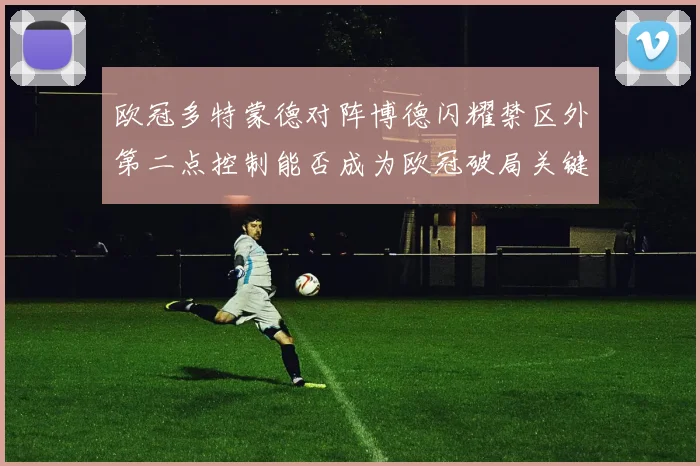 欧冠多特蒙德对阵博德闪耀禁区外第二点控制能否成为欧冠破局关键