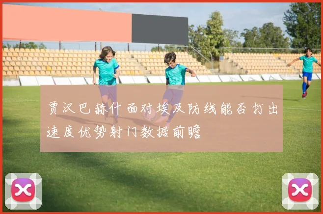 贾汉巴赫什面对埃及防线能否打出速度优势射门数据前瞻