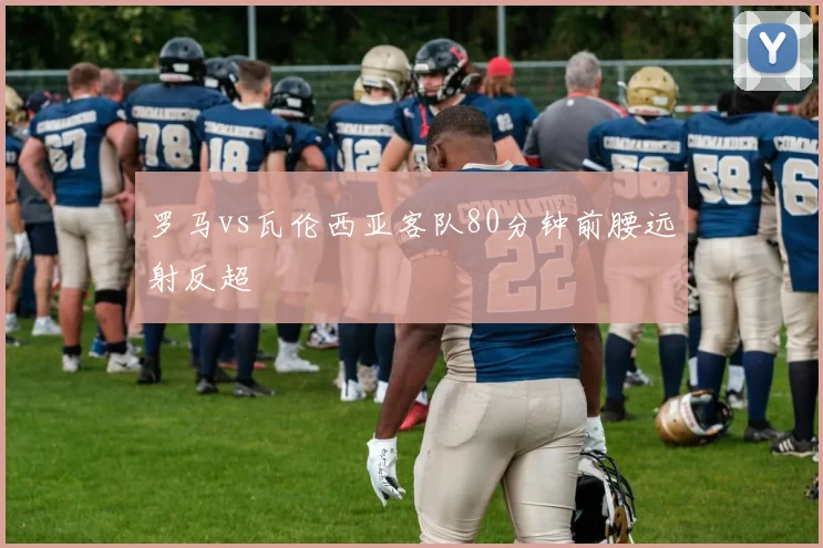 罗马vs瓦伦西亚客队80分钟前腰远射反超