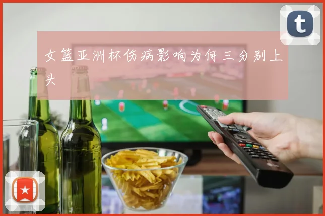 女篮亚洲杯伤病影响为何三分别上头