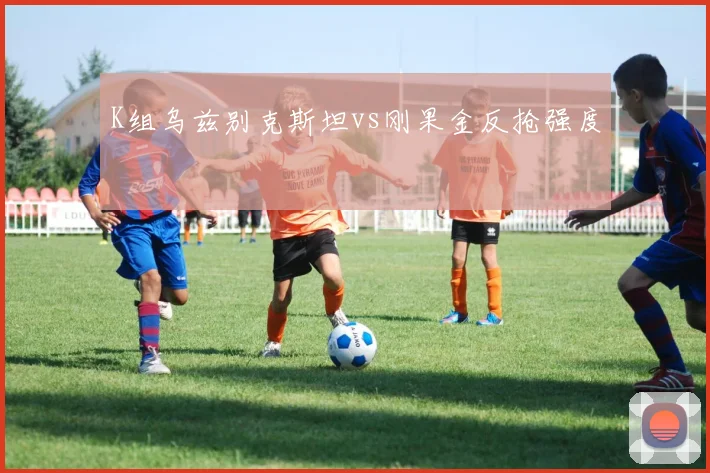 K组乌兹别克斯坦vs刚果金反抢强度