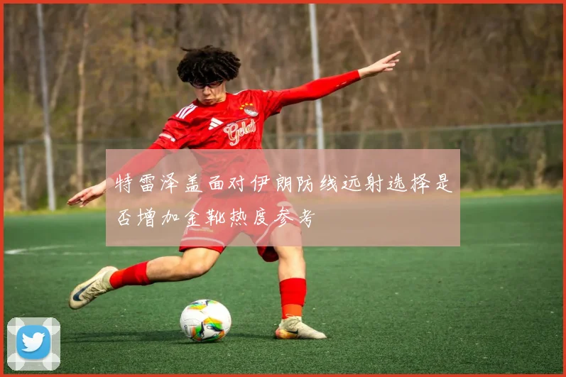 特雷泽盖面对伊朗防线远射选择是否增加金靴热度参考