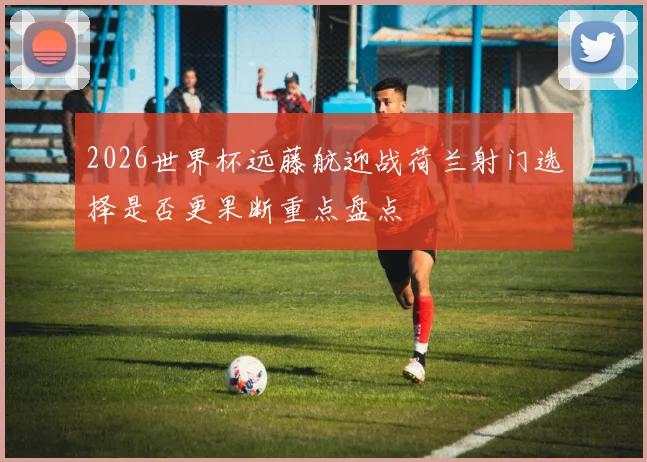 2026世界杯远藤航迎战荷兰射门选择是否更果断重点盘点