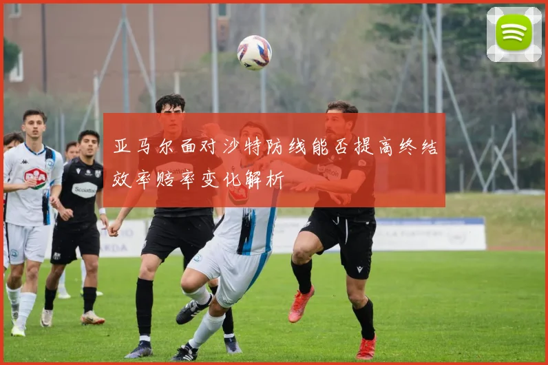 亚马尔面对沙特防线能否提高终结效率赔率变化解析