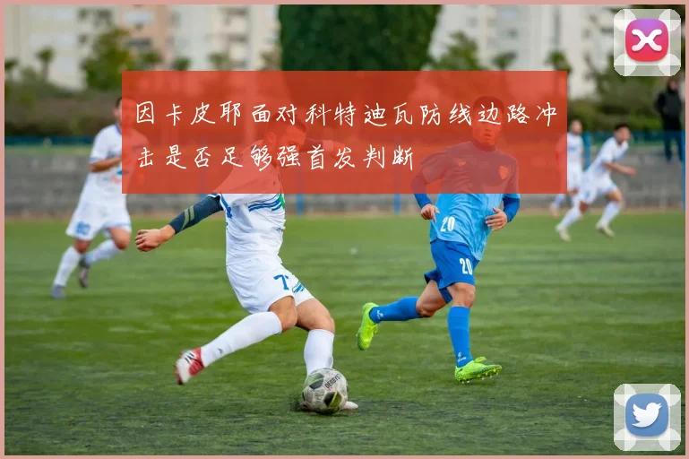 因卡皮耶面对科特迪瓦防线边路冲击是否足够强首发判断