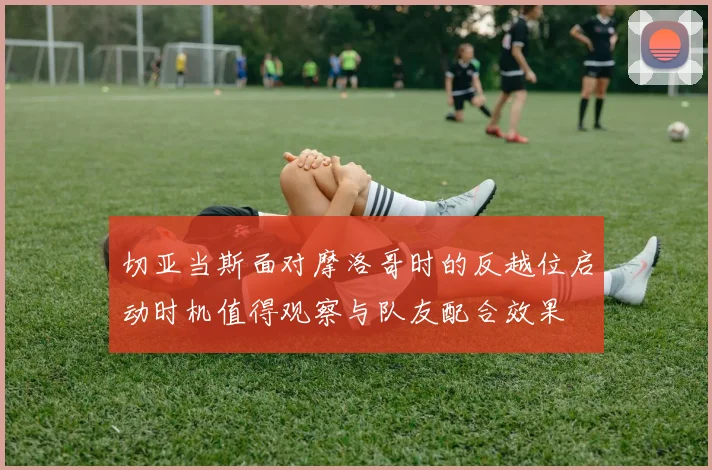切亚当斯面对摩洛哥时的反越位启动时机值得观察与队友配合效果
