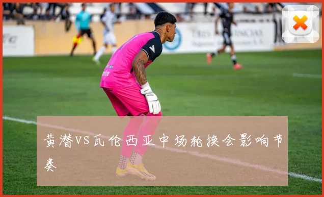 黄潜vs瓦伦西亚中场轮换会影响节奏