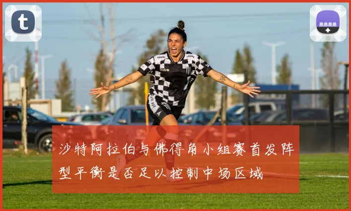 沙特阿拉伯与佛得角小组赛首发阵型平衡是否足以控制中场区域
