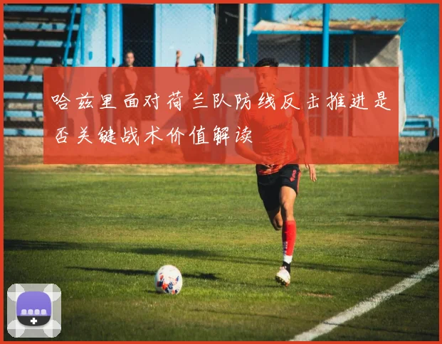 哈兹里面对荷兰队防线反击推进是否关键战术价值解读