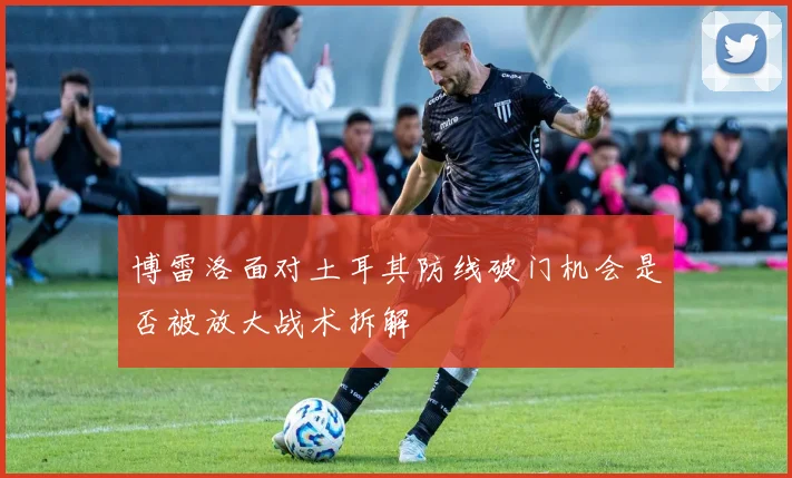 博雷洛面对土耳其防线破门机会是否被放大战术拆解