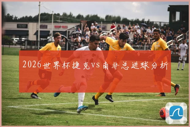 2026世界杯捷克vs南非总进球分析