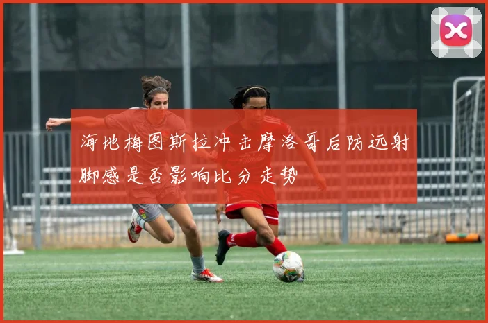 海地梅图斯拉冲击摩洛哥后防远射脚感是否影响比分走势