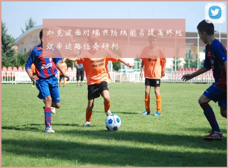 加克波面对瑞典防线能否提高终结效率边路任务研判