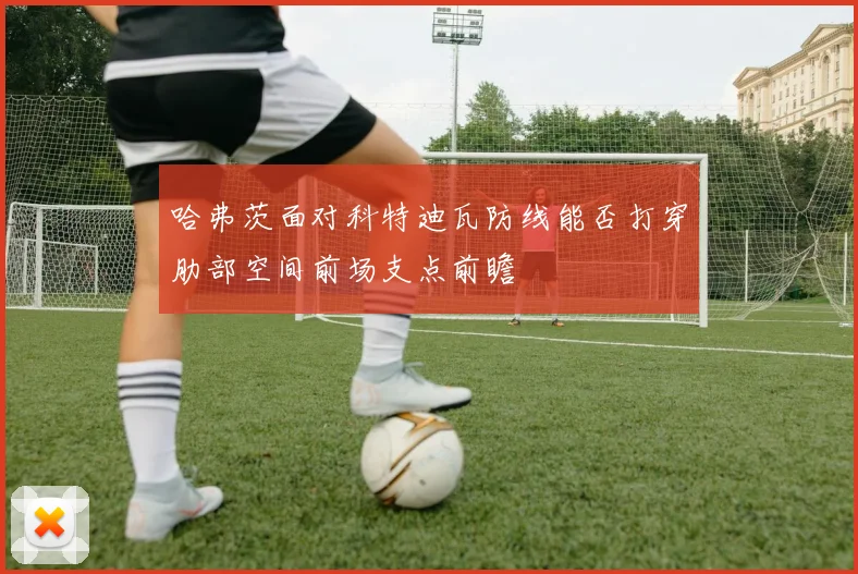 哈弗茨面对科特迪瓦防线能否打穿肋部空间前场支点前瞻