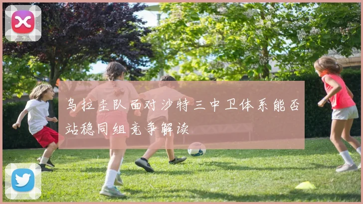 乌拉圭队面对沙特三中卫体系能否站稳同组竞争解读