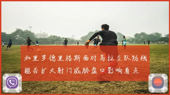 加里罗德里格斯面对乌拉圭队防线能否扩大射门威胁盘口影响看点