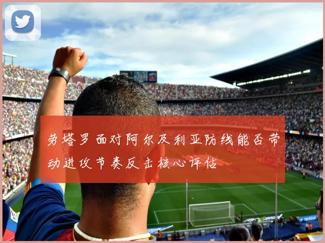 劳塔罗面对阿尔及利亚防线能否带动进攻节奏反击核心评估